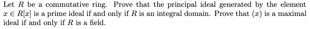 Let R be a commutative ring. Prove that the principal ideal generated by the element
x E R[x] is a prime ideal if and only if R is an integral domain. Prove that (x) is a maximal
ideal if and only if R is a field.
