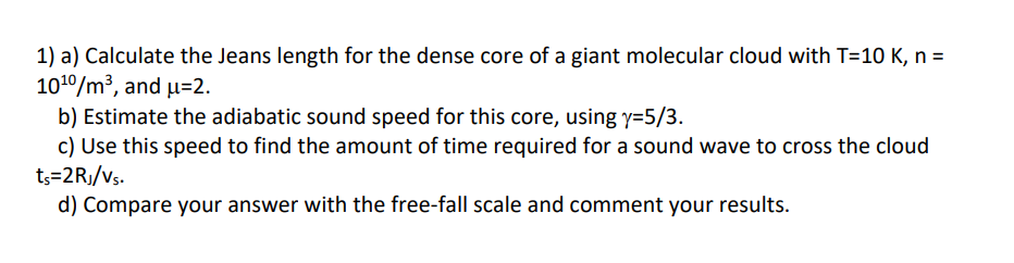 1) a) Calculate the Jeans length for the dense core of a giant molecular cloud with T=10 K, n =
1010/m³, and µ=2.
b) Estimate the adiabatic sound speed for this core, using y=5/3.
c) Use this speed to find the amount of time required for a sound wave to cross the cloud
t3=2Rj/vs.
d) Compare your answer with the free-fall scale and comment your results.
