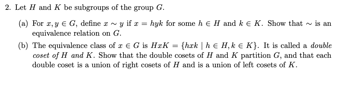 2. Let H and K be subgroups of the
group
G.
hyk for some h e H and k e K. Show that ~ is an
(a) For x, y E G, define x ~ y if x =
equivalence relation on G.
(b) The equivalence class of x E G is HxK
coset of H and K. Show that the double cosets of H and K partition G, and that each
double coset is a union of right cosets of H and is a union of left cosets of K.
{hxk | h e H, k e K}. It is called a double
