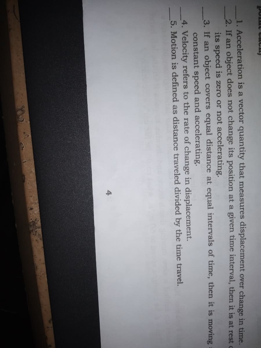 point cach
1. Acceleration is a vector quantity that measures displacement over change in time.
2. If an object does not change its position at a given time interval, then it is at rest c
its speed is zero or not accelerating.
3. If an object covers equal distance at equal intervals of time, then it is moving
constant speed and accelerating.
4. Velocity refers to the rate of change in displacement.
5. Motion is defined as distance traveled divided by the time travel.
