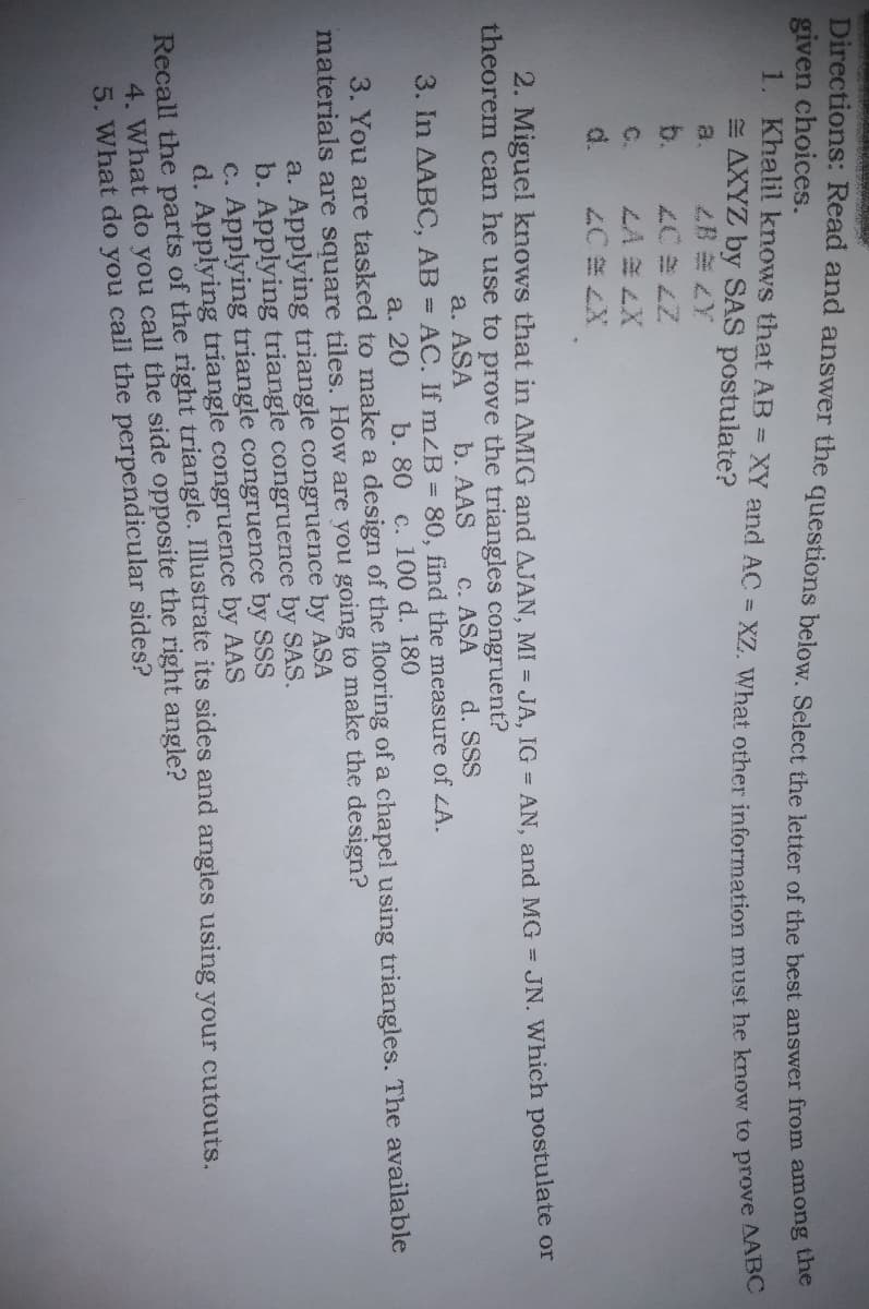 Directions: Read and answer the questions below. Select the letter of the best answer from among the
given choices.
1. Khalil knows that AB = XY and AC = XZ. What other information must he know to prove AABC
AXYZ by SAS postulate?
a.
2. Miguel knows that in AMIG and AJAN, MI = JA, IG=AN, and MG = JN. Which postulate or
theorem can he use to prove the triangles congruent?
a. ASA
b. AAS
c. ASA
d. SSS
3. In AABC, AB = AC. If mzB = 80, find the measure of ZA.
a. 20
b. 80 c. 100 d. 180
3. You are tasked to make a design of the flooring of a chapel using triangles. The available
materials are square tiles. How are you going to make the design?
a. Applying triangle congruence by ASA
b. Applying triangle congruence by SAS.
c. Applying triangle congruence by SSS
d. Applying triangle congruence by AAS
Recall the parts of the right triangle. Illustrate its sides and angles using your cutouts.
4. What do you call the side opposite the right angle?
5. What do you call the perpendicular sides?