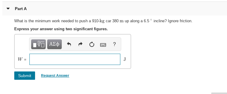 Part A
What is the minimum work needed to push a 910-kg car 380 m up along a 6.5° incline? Ignore friction.
Express your answer using two significant figures.
nν ΑΣφ
Submit
Request Answer
