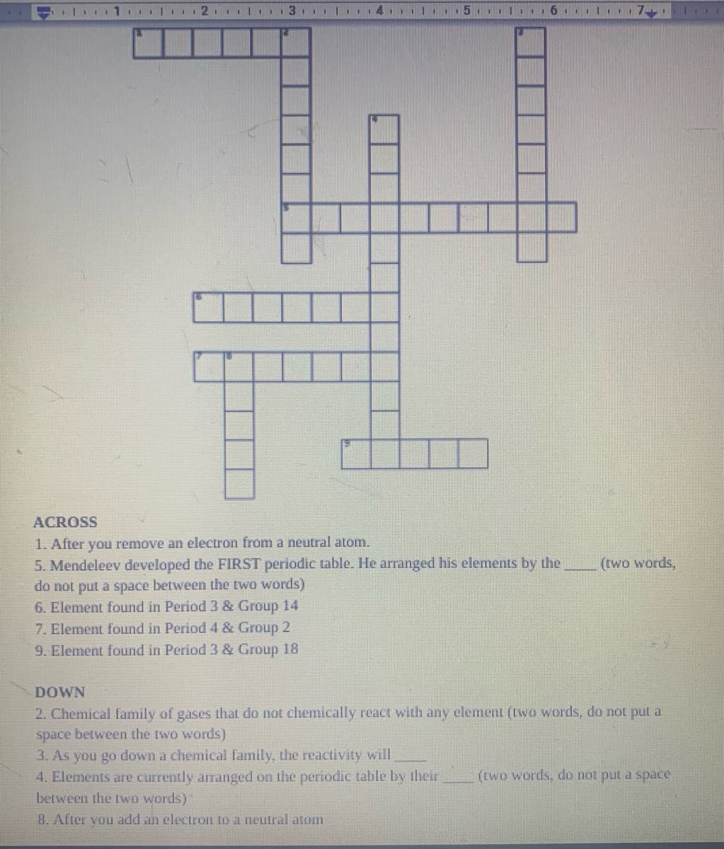 ACROSS
1. After you remove an electron from a neutral atom.
5. Mendeleev developed the FIRST periodic table. He arranged his elements by the
do not put a space between the two words)
6. Element found in Period 3 & Group 14
7. Element found in Period 4 & Group 2
9. Element found in Period 3 & Group 18
(two words,
DOWN
2. Chemical family of gases that do not chemically react with any element (two words, do not put a
space between the two words)
3. As you go down a chemical family, the reactivity will
4. Elements are currently arranged on the periodic table by their
(two words, do not put a space
between the Lwo words)
8. After you add an electron to a neulral atom
