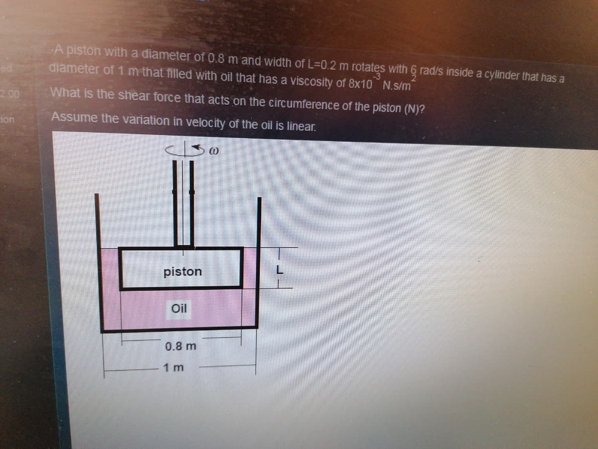 A piston with a diameter of 0.8 m and width of L-0.2 m rotatęs with 6 rad/s inside a cylinder that has a
diameter of 1m that filled with oil that has a viscosity of 8x10 N.s/m
2.00
What is the shear force that acts on the circumference of the piston (N)?
ion
Assume the variation in velocity of the oil is linear.
piston
Oil
0.8 m
1 m
