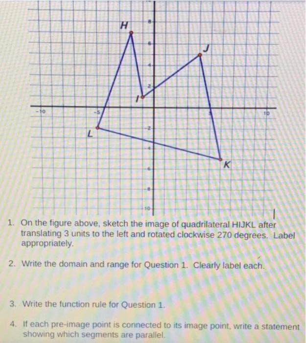 H.
10
10
K
1. On the figure above, sketch the image of quadrilateral HIJKL after
translating 3 units to the left and rotated clockwise 270 degrees. Label
appropriately.
2. Write the domain and range for Question 1. Clearly label each.
3. Write the function rule for Question 1.
4. If each pre-image point is connected to its image point, write a statement
showing which segments are parallel.
