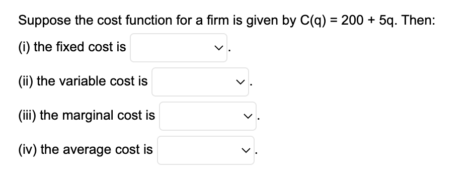 Suppose the cost function for a firm is given by C(q) = 200 + 5q. Then:
(i) the fixed cost is
(ii) the variable cost is
(iii) the marginal cost is
(iv) the average cost is