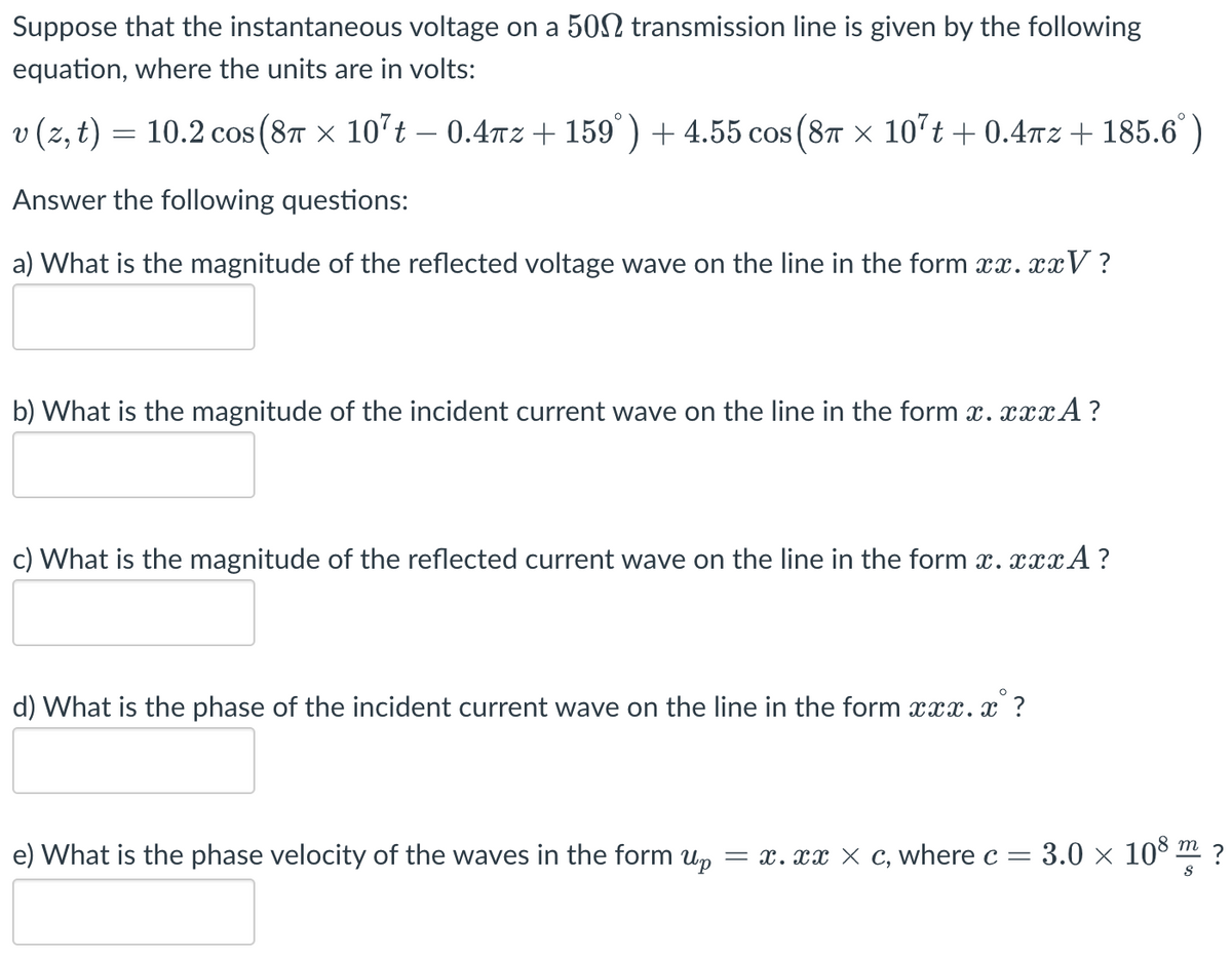 Suppose that the instantaneous voltage on a 500 transmission line is given by the following
equation, where the units are in volts:
v (z, t) = 10.2 cos (8 × 10²t - 0.4mz+159°) + 4.55 cos (8 × 107t+0.4πz+185.6°)
Answer the following questions:
a) What is the magnitude of the reflected voltage wave on the line in the form xx.xxV?
b) What is the magnitude of the incident current wave on the line in the form x.xxxA?
c) What is the magnitude of the reflected current wave on the line in the form x.xxxA?
d) What is the phase of the incident current wave on the line in the form xxx.x?
e) What is the phase velocity of the waves in the form up = x. xx x c, where c = 3.0 × 108 m?
S