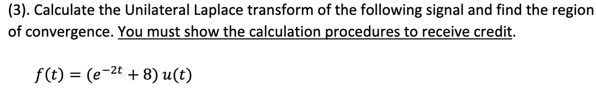 (3). Calculate the Unilateral Laplace transform of the following signal and find the region
of convergence. You must show the calculation procedures to receive credit.
f(t) = (e-²t + 8) u(t)