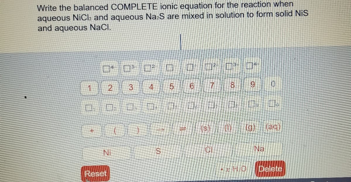 Write the balanced COMPLETE ionic equation for the reaction when
aqueous NiCl2 and aqueous NazS are mixed in solution to form solid NiS
and aqueous NaCl.
ロ10 ロ?口
ロ 口口
7 8 0
2
3
ロ 口0:
(g)
(aq)
Na
Ni
Delete
Reset
5.
