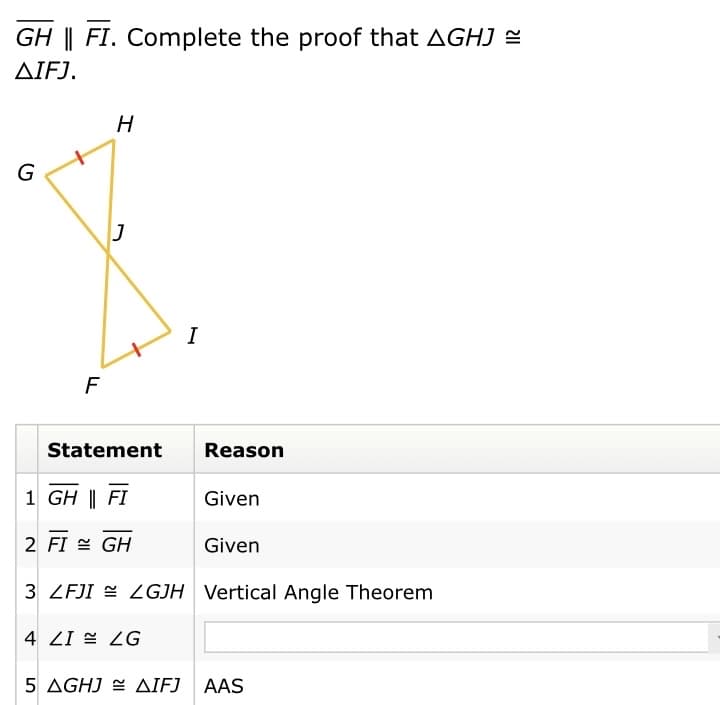 GH || FI. Complete the proof that AGHJ =
ΔΙFJ.
H
G
I
F
Statement
Reason
1 GH || FI
Given
2 FI = GH
Given
3 ZFJI = GJH Vertical Angle Theorem
4 ZI = ZG
5 AGHJ = AIFJ AAS
