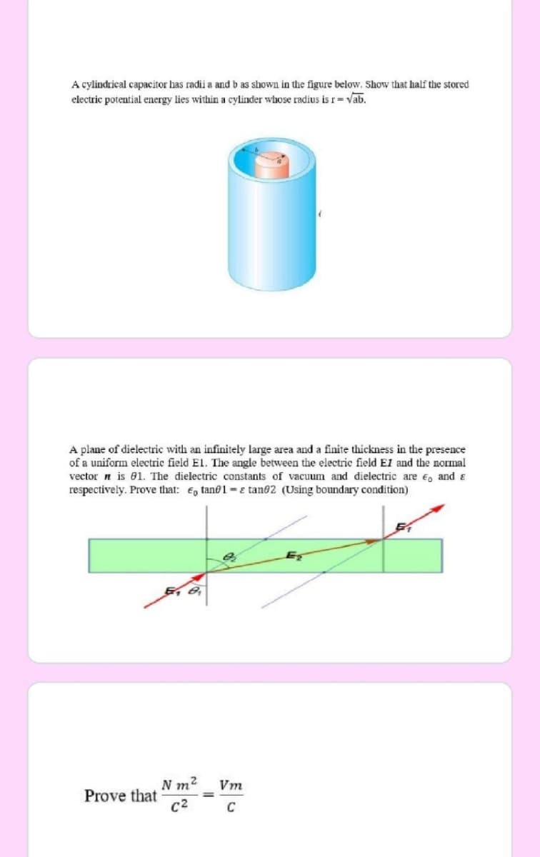 A cylindrical capacitor has radii a and b as shown in the figure below. Show that half the stored
electric potential energy lies within a cylinder whose radius is r= vab.
A plane of dielectric with an infinitely large area and a finite thickness in the presence
of a uniform electric field El. The angle between the electric field E1 and the normal
vector n is 01. The dielectric constants of vacuum and dielectric are e, and &
respectively. Prove that: €, tan@1- e tan02 (Using boundary condition)
Eş
N m2
Prove that
C2
Vm
C
