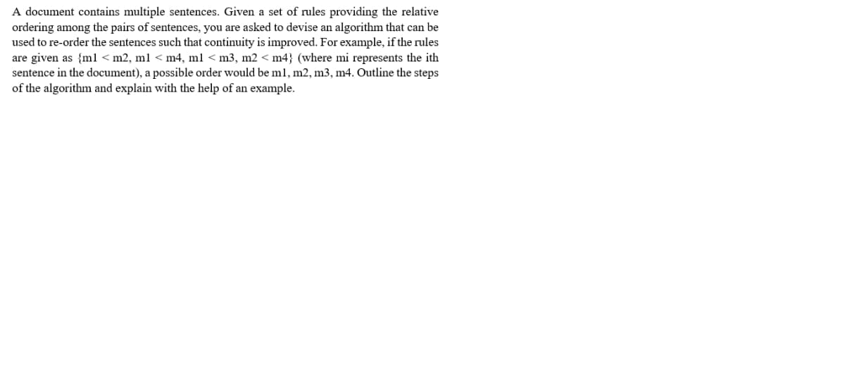 A document contains multiple sentences. Given a set of rules providing the relative
ordering among the pairs of sentences, you are asked to devise an algorithm that can be
used to re-order the sentences such that continuity is improved. For example, if the rules
are given as {ml < m2, ml < m4, ml < m3, m2 < m4} (where mi represents the ith
sentence in the document), a possible order would be ml, m2, m3, m4. Outline the steps
of the algorithm and explain with the help of an example.
