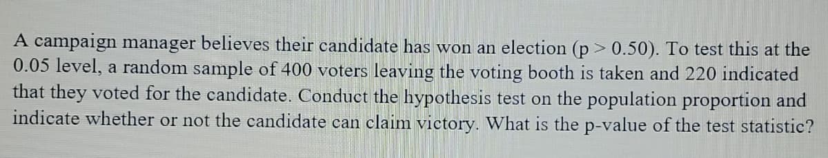 A campaign manager believes their candidate has won an election (p > 0.50). To test this at the
0.05 level, a random sample of 400 voters leaving the voting booth is taken and 220 indicated
that they voted for the candidate. Conduct the hypothesis test on the population proportion and
indicate whether or not the candidate can claim victory. What is the p-value of the test statistic?
