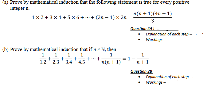 (a) Prove by mathematical induction that the following statement is true for every positive
integer n.
1x2+3x4+5x6+
+ (2n-1) × 2n =
(b) Prove by mathematical induction that if n € N, then
1
1 1 1
1
+ + + +
1.2 2.3 3.4 4.5
n(n + 1)(4n − 1)
3
Question 2A
n(n + 1)
= 1
Explanation of each step -
Workings -
1
n+1
Question 2B
Explanation of each step -
Workings -