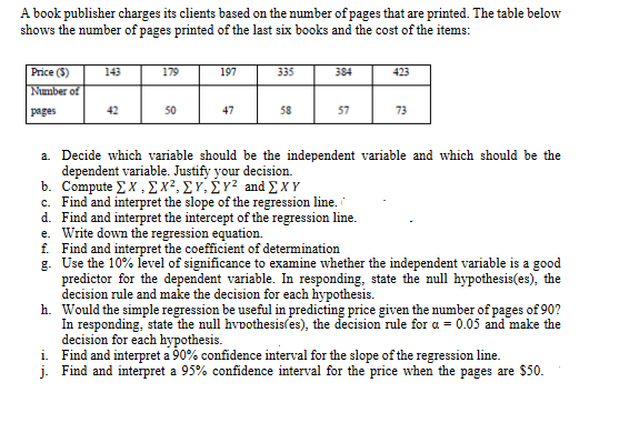 A book publisher charges its clients based on the number of pages that are printed. The table below
shows the number of pages printed of the last six books and the cost of the items:
Price ($)
Number of
pages
143
42
179
50
197
47
335
58
384
57
423
73
a. Decide which variable should be the independent variable and which should be the
dependent variable. Justify your decision.
b. Compute ΣΧ.ΣΧ2,ΣΥ,ΣΥΖ and ΣΧΥ
c. Find and interpret the slope of the regression line.
d. Find and interpret the intercept of the regression line.
e. Write down the regression equation.
f. Find and interpret the coefficient of determination
g.
Use the 10% level of significance to examine whether the independent variable is a good
predictor for the dependent variable. In responding, state the null hypothesis(es), the
decision rule and make the decision for each hypothesis.
h. Would the simple regression be useful in predicting price given the number of pages of 90?
In responding, state the null hypothesis(es), the decision rule for a = 0.05 and make the
decision for each hypothesis.
i.
Find and interpret a 90% confidence interval for the slope of the regression line.
j. Find and interpret a 95% confidence interval for the price when the pages are $50.