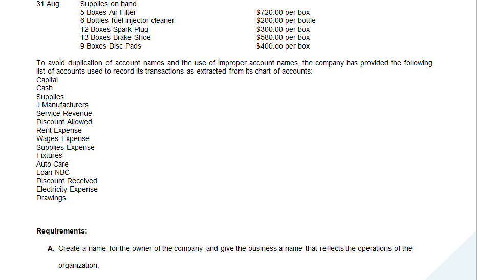 31 Aug
Supplies on hand
$720.00 per box
$200.00 per bottle
$300.00 per box
$580.00 per box
$400.00 per box
5 Boxes Air Filter
6 Bottles fuel injector cleaner
12 Boxes Spark Plug
13 Boxes Brake Shoe
9 Boxes Disc Pads
To avoid duplication of account names and the use of improper account names, the company has provided the following
list of accounts used to record its transactions as extracted from its chart of accounts:
Capital
Cash
Supplies
J Manufacturers
Service Revenue
Discount Allowed
Rent Expense
Wages Expense
Supplies Expense
Fixtures
Auto Care
Loan NBC
Discount Received
Electricity Expense
Drawings
Requirements:
A. Create a name for the owner of the company and give the business a name that reflects the operations of the
organization.
