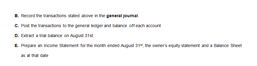 B. Record the transactions stated above in the general journal.
C. Post the transactions to the general ledger and balance off each account
D. Extract a trial balance on August 31st.
E. Prepare an Income Statement for the month ended August 31st, the owner's equity statement and a Balance Sheet
as at that date
