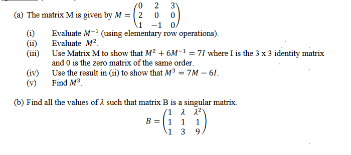 '0
(a) The matrix M is given by M = 2
1
-1 0,
Evaluate M-¹ (using elementary row operations).
Evaluate M².
(11)
(111)
2 3
0 0
(iv)
(v)
Use Matrix M to show that M² + 6M-1 = 71 where I is the 3 x 3 identity matrix
and 0 is the zero matrix of the same order.
Use the result in (11) to show that M³ = 7M - 61.
Find M³
(b) Find all the values of such that matrix B is a singular matrix.
(1
λ λ2)
1 1
3 9
B =
1
\1