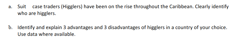 a. Suit
case traders (Higglers) have been on the rise throughout the Caribbean. Clearly identify
who are higglers.|
b. Identify and explain 3 advantages and 3 disadvantages of higglers in a country of your choice.
Use data where available.