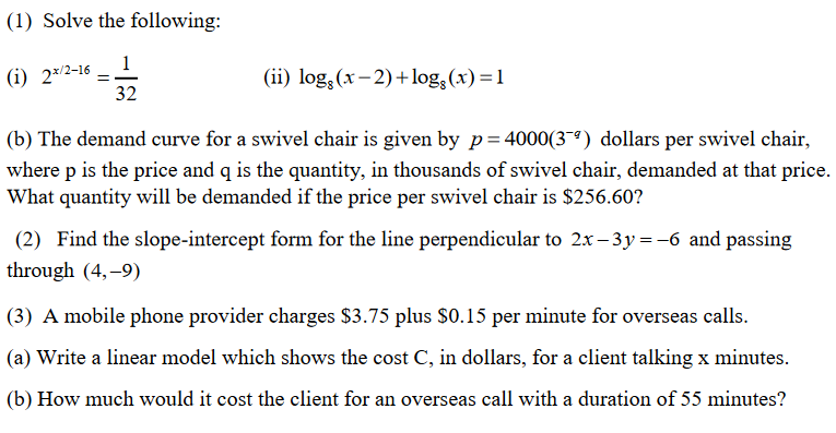 (1) Solve the following:
(i) 2/2-16 - 1
32
(ii) log; (x- 2)+log, (x) =1
(b) The demand curve for a swivel chair is given by p= 4000(3~ª) dollars per swivel chair,
where p is the price and q is the quantity, in thousands of swivel chair, demanded at that price.
What quantity will be demanded if the price per swivel chair is $256.60?
(2) Find the slope-intercept form for the line perpendicular to 2x – 3y=-6 and passing
through (4,-9)
(3) A mobile phone provider charges $3.75 plus $0.15 per minute for overseas calls.
(a) Write a linear model which shows the cost C, in dollars, for a client talking x minutes.
(b) How much would it cost the client for an overseas call with a duration of 55 minutes?
