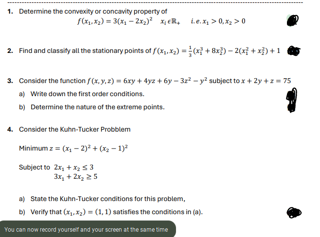 1. Determine the convexity or concavity property of
f(x₁, x₂) = 3(x₁ - 2x₂)² X₁ ER+
2. Find and classify all the stationary points of f (x₁, x₂) = (x³ + 8x³) — 2(x² + x²) + 1
i.e.x₁ > 0, x₂ > 0
3. Consider the function f(x, y,z) = 6xy + 4yz +6y − 3z² - y² subject to x +2y + z = 75
a) Write down the first order conditions.
b) Determine the nature of the extreme points.
4. Consider the Kuhn-Tucker Probblem
Minimum z = (x₁ - 2)² + (x₂ - 1)²
Subject to 2x₁ + x₂ ≤ 3
3x₁ + 2x₂ ≥ 5
a) State the kuhn-Tucker conditions for this problem,
b) Verify that (x₁, x₂) = (1, 1) satisfies the conditions in (a).
You can now record yourself and your screen at the same time