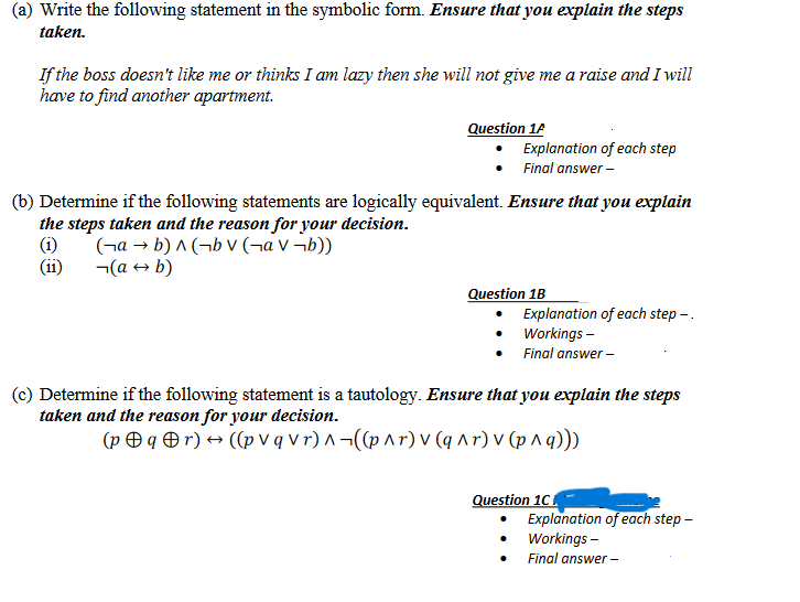 (a) Write the following statement in the symbolic form. Ensure that you explain the steps
taken.
If the boss doesn't like me or thinks I am lazy then she will not give me a raise and I will
have to find another apartment.
Question 1A
Explanation of each step
Final answer -
(b) Determine if the following statements are logically equivalent. Ensure that you explain
the steps taken and the reason for your decision.
(1)
(ab)^(bv (a v¬b))
(a → b)
(11)
Question 1B
Explanation of each step -.
Workings -
• Final answer -
Determine if the following statement is a tautology. Ensure that you explain the steps
taken and the reason for your decision.
(pqr) → ((pvq vr)^((p^r) v (q^r) v (p^q)))
Question 1C
Explanation of each step -
Workings -
Final answer -