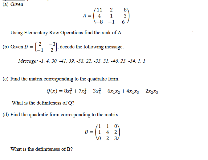 (a) Given
2
'11
A = 4 1
-8)
-3
-8 -1 6
Using Elementary Row Operations find the rank of A.
-31
(b) Given D = [₁23] decode the following message:
Message: -1, 4, 30, -41, 39, -58, 22, -33, 31, -46, 23, -34, 1, 1
(c) Find the matrix corresponding to the quadratic form:
Q(x) = 8x² + 7x² − 3x² - 6x₁x₂ + 4x1x3 - 2x₂x3
What is the definiteness of Q?
(d) Find the quadratic form corresponding to the matrix:
What is the definiteness of B?
1
B = 1
0
1 0
4 2
2 3.