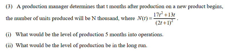 (3) A production manager determines that t months after production on a new product begins,
17t? +13t
the number of units produced will be N thousand, where N(t) =.
(2t +1)
(i) What would be the level of production 5 months into operations.
(ii) What would be the level of production be in the long run.
