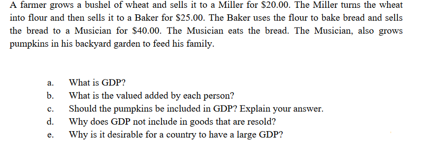 A farmer grows a bushel of wheat and sells it to a Miller for $20.00. The Miller turns the wheat
into flour and then sells it to a Baker for $25.00. The Baker uses the flour to bake bread and sells
the bread to a Musician for $40.00. The Musician eats the bread. The Musician, also grows
pumpkins in his backyard garden to feed his family.
а.
What is GDP?
What is the valued added by each person?
Should the pumpkins be included in GDP? Explain your answer.
Why does GDP not include in goods that are resold?
Why is it desirable for a country to have a large GDP?
b.
с.
d.
е.
