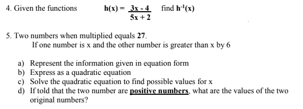 4. Given the functions
h(x) = 3x - 4 find h'(x)
5x + 2
5. Two numbers when multiplied equals 27.
If one number is x and the other number is greater than x by 6
a) Represent the information given in equation form
b) Express as a quadratic equation
c) Solve the quadratic equation to find possible values for x
d) If told that the two number are positive numbers, what are the values of the two
original numbers?
