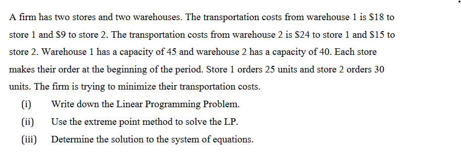 A firm has two stores and two warehouses. The transportation costs from warehouse 1 is $18 to
store 1 and $9 to store 2. The transportation costs from warehouse 2 is $24 to store 1 and $15 to
store 2. Warehouse 1 has a capacity of 45 and warehouse 2 has a capacity of 40. Each store
makes their order at the beginning of the period. Store 1 orders 25 units and store 2 orders 30
units. The firm is trying to minimize their transportation costs.
(i)
Write down the Linear Programming Problem.
(ii)
Use the extreme point method to solve the LP.
(iii) Determine the solution to the system of equations.