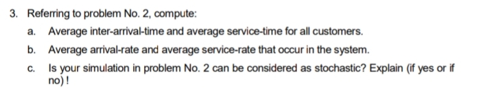 3. Referring to problem No. 2, compute:
a. Average inter-arrival-time and average service-time for all customers.
b. Average arrival-rate and average service-rate that occur in the system.
c.
Is your simulation in problem No. 2 can be considered as stochastic? Explain (if yes or if
no) !