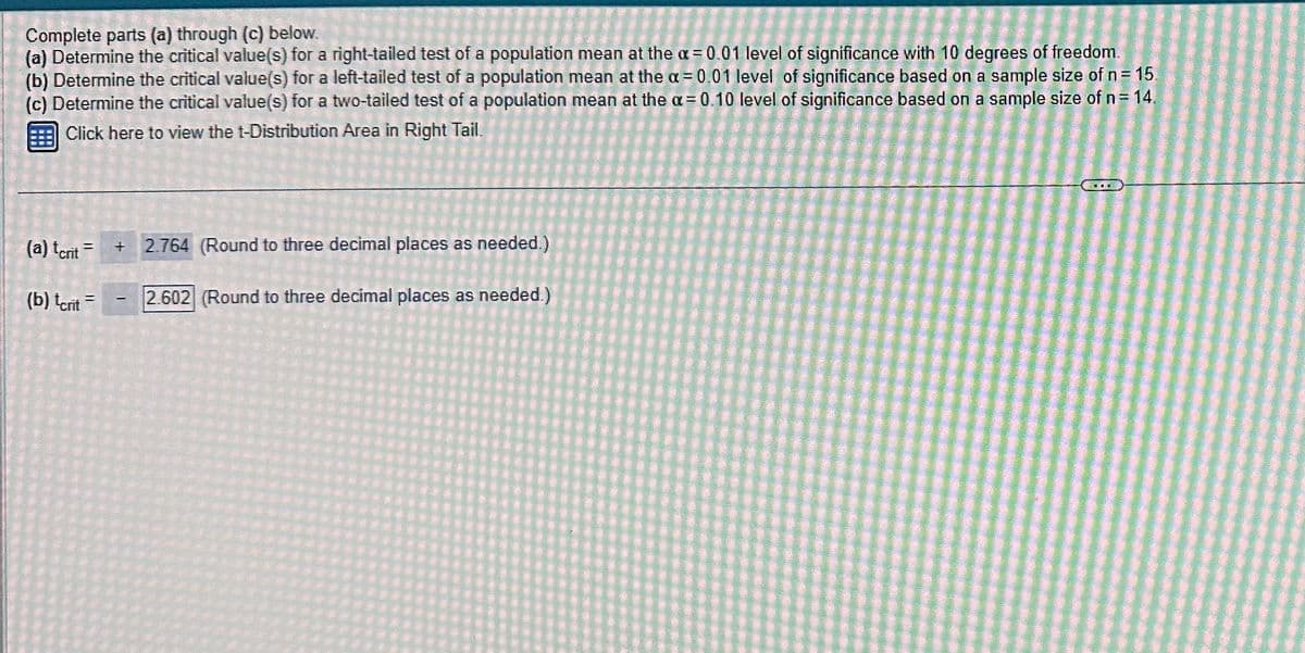 Complete parts (a) through (c) below.
(a) Determine the critical value(s) for a right-tailed test of a population mean at the a= 0.01 level of significance with 10 degrees of freedom.
(b) Determine the critical value(s) for a left-tailed test of a population mean at the a= 0.01 level of significance based on a sample size of n = 15
(c) Determine the critical value(s) for a two-tailed test of a population mean at the a= 0.10 level of significance based on a sample size of n = 14.
Click here to view the t-Distribution Area in Right Tail.
(a) tcrit
(b) tcrit
=
11
=
+2.764 (Round to three decimal places as needed.)
2.602 (Round to three decimal places as needed.)
I
CERE