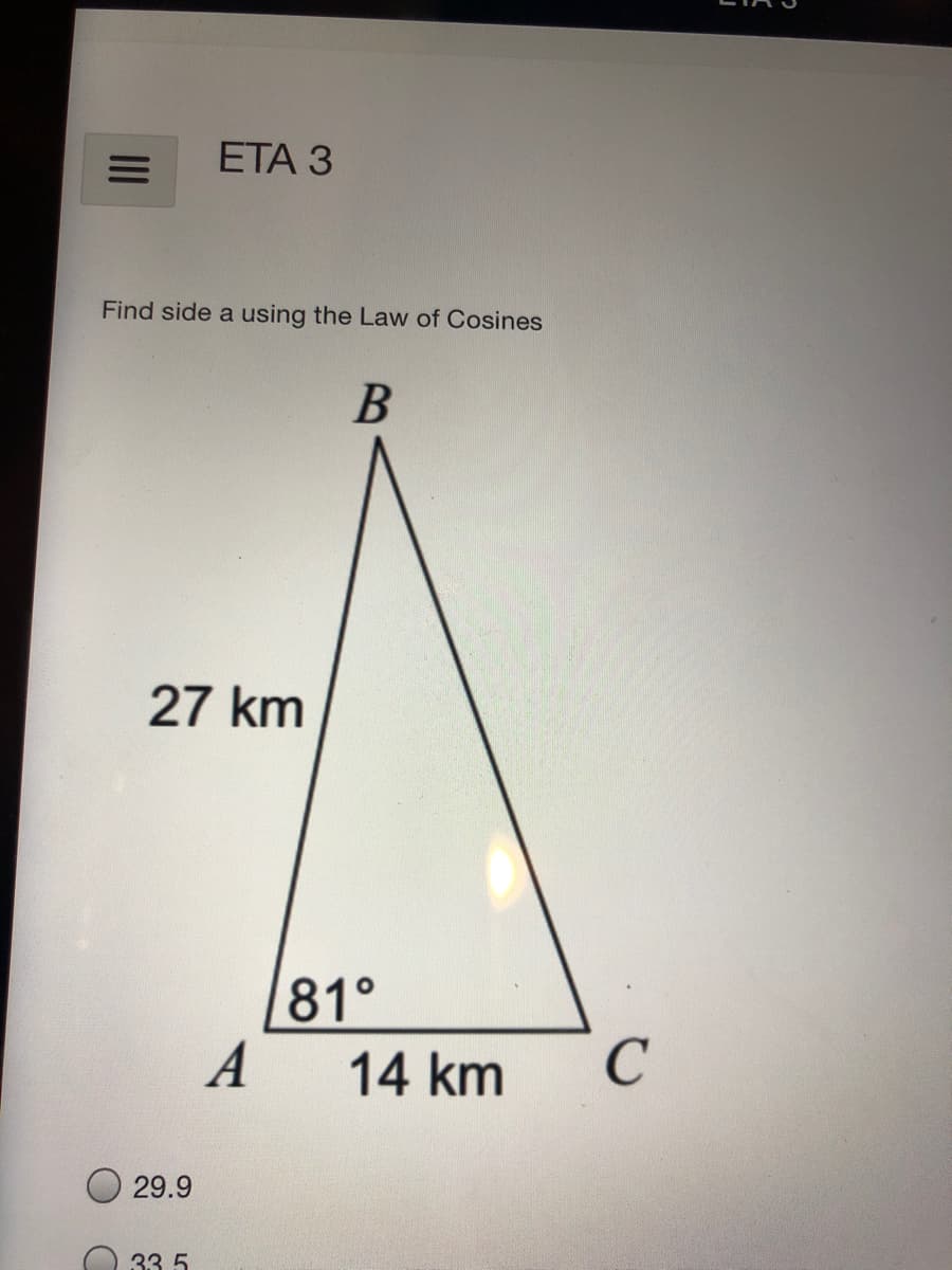 ETА З
Find side a using the Law of Cosines
27 km
81°
A
14 km
29.9
33 5
