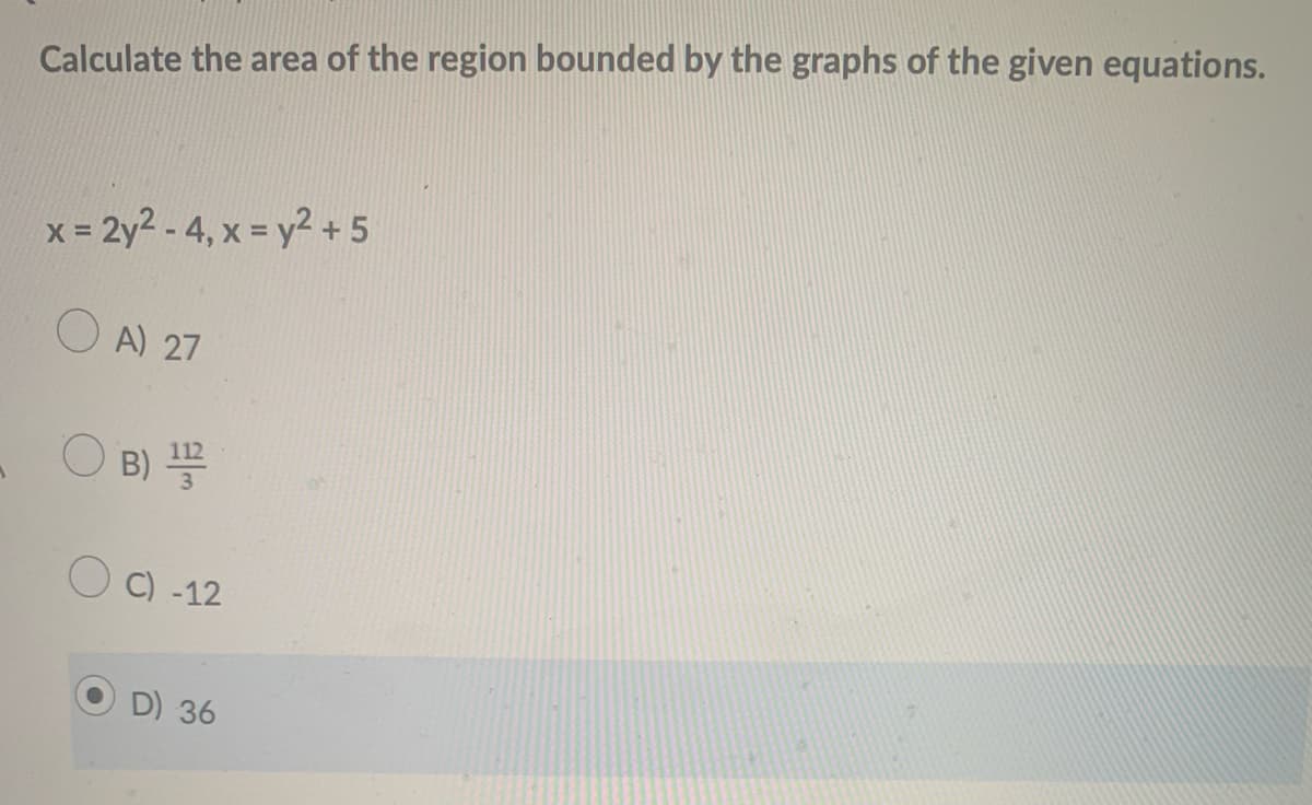 Calculate the area of the region bounded by the graphs of the given equations.
x = 2y2 - 4, x = y2 + 5
O A) 27
B)
O C) -12
D) 36
