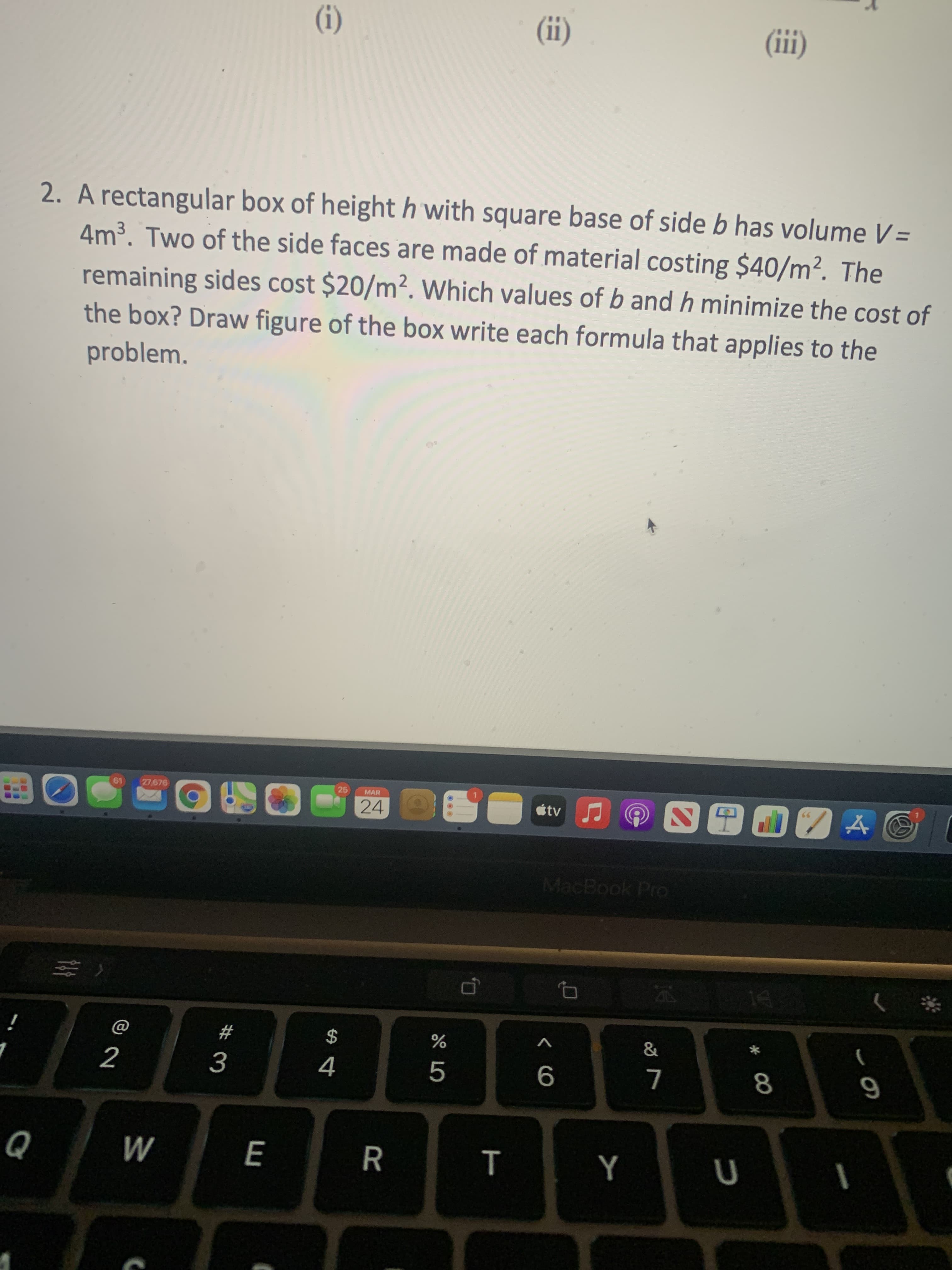 * 00
T
(1)
(I)
(1)
2. A rectangular box of height h with square base of side b has volume V=
4m³. Two of the side faces are made of material costing $40/m². The
remaining sides cost $20/m². Which values of b and h minimize the cost of
the box? Draw figure of the box write each formula that applies to the
problem.
25
MAR
19
27,676
MacBook Pro
&
2
4.
M
