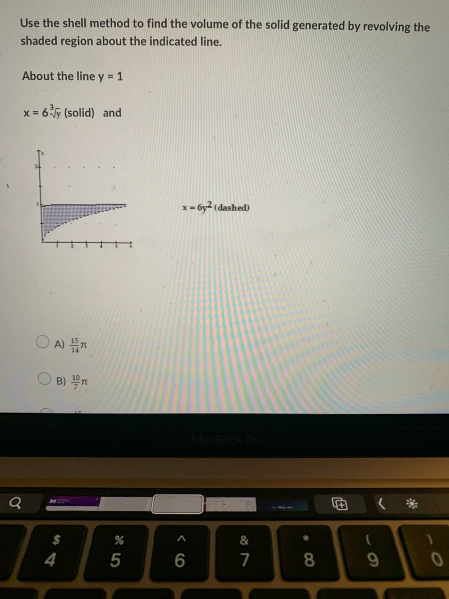 Use the shell method to find the volume of the solid generated by revolving the
shaded region about the indicated line.
About the line y = 1
x = 6 (solid) and
x = 6y² (dashed)
O A)
B) T
MacBook Pro
N
*
&
4
5
6
7
8
