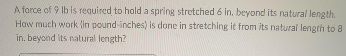 A force of 9 lb is required to hold a spring stretched 6 in. beyond its natural length.
How much work (in pound-inches) is done in stretching it from its natural length to 8
in. beyond its natural length?
