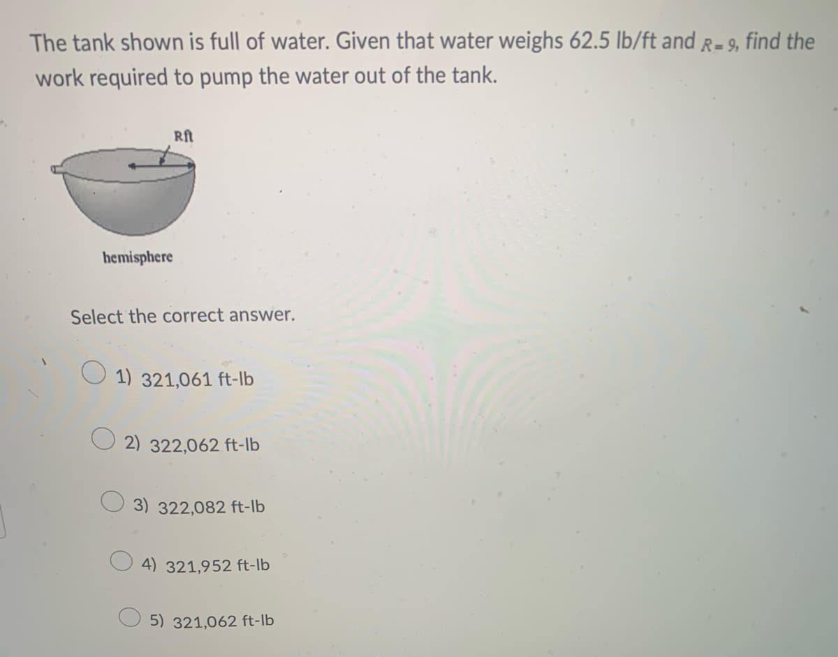 The tank shown is full of water. Given that water weighs 62.5 lb/ft and R= 9, find the
work required to pump the water out of the tank.
Rft
hemisphere
Select the correct answer.
1) 321,061 ft-lb
2) 322,062 ft-lb
3) 322,082 ft-lb
4) 321,952 ft-lb
5) 321,062 ft-lb
