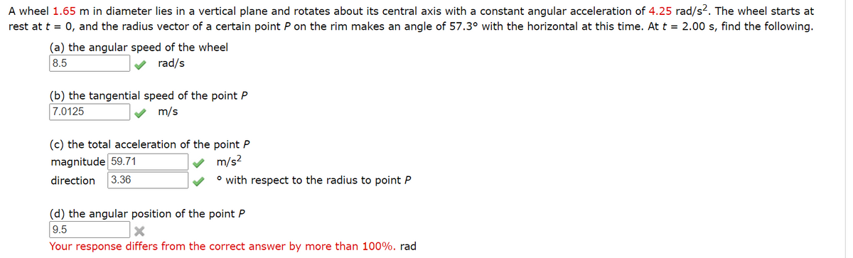 A wheel 1.65 m in diameter lies in a vertical plane and rotates about its central axis with a constant angular acceleration of 4.25 rad/s2. The wheel starts at
rest at t = 0, and the radius vector of a certain point P on the rim makes an angle of 57.3° with the horizontal at this time. At t = 2.00 s, find the following.
(a) the angular speed of the wheel
8.5
rad/s
(b) the tangential speed of the point P
7.0125
m/s
(c) the total acceleration of the point P
m/s?
magnitude 59.71
direction
3.36
° with respect to the radius to point P
(d) the angular position of the point P
9.5
Your response differs from the correct answer by more than 100%. rad
