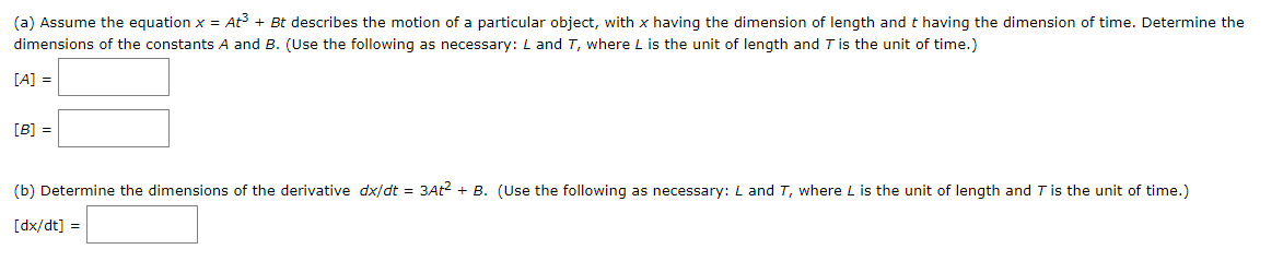 (a) Assume the equation x = At³ + Bt describes the motion of a particular object, with x having the dimension of length and t having the dimension of time. Determine the
dimensions of the constants A and B. (Use the following as necessary: L and T, where L is the unit of length and T is the unit of time.)
[A] =
[B] =
