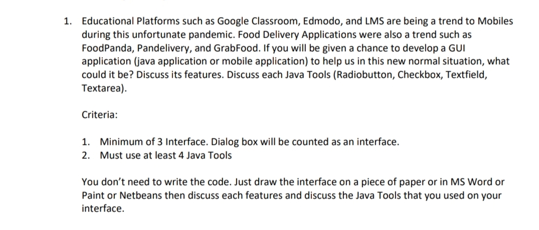 1. Educational Platforms such as Google Classroom, Edmodo, and LMS are being a trend to Mobiles
during this unfortunate pandemic. Food Delivery Applications were also a trend such as
FoodPanda, Pandelivery, and GrabFood. If you will be given a chance to develop a GUI
application (java application or mobile application) to help us in this new normal situation, what
could it be? Discuss its features. Discuss each Java Tools (Radiobutton, Checkbox, Textfield,
Textarea).
Criteria:
1. Minimum of 3 Interface. Dialog box will be counted as an interface.
2. Must use at least 4 Java Tools
You don't need to write the code. Just draw the interface on a piece of paper or in MS Word or
Paint or Netbeans then discuss each features and discuss the Java Tools that you used on your
interface.
