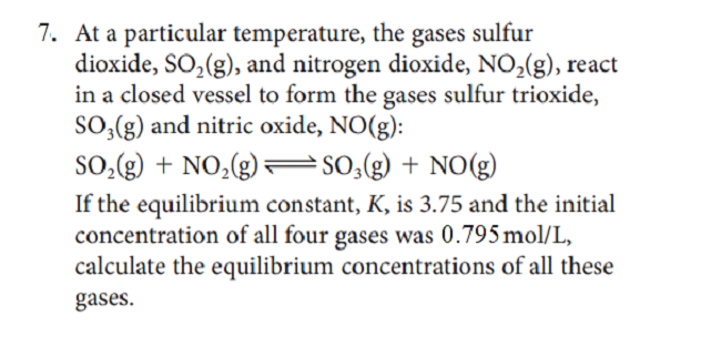 7. At a particular temperature, the gases sulfur
dioxide, SO,(g), and nitrogen dioxide, NO,(g), react
in a closed vessel to form the gases sulfur trioxide,
SO,(g) and nitric oxide, NO(g):
SO,(g) + NO,(g)= SO;(g) + NO(g)
If the equilibrium constant, K, is 3.75 and the initial
concentration of all four gases was 0.795mol/L,
calculate the equilibrium concentrations of all these
gases.
