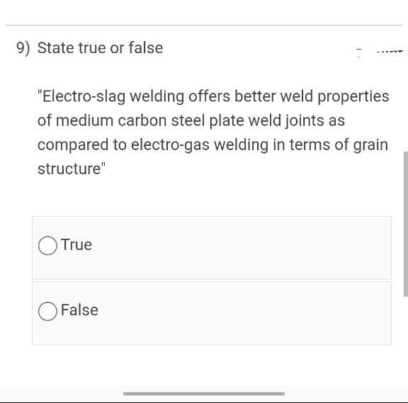 9) State true or false
"Electro-slag welding offers better weld properties
of medium carbon steel plate weld joints as
compared to electro-gas welding in terms of grain
structure"
True
False
