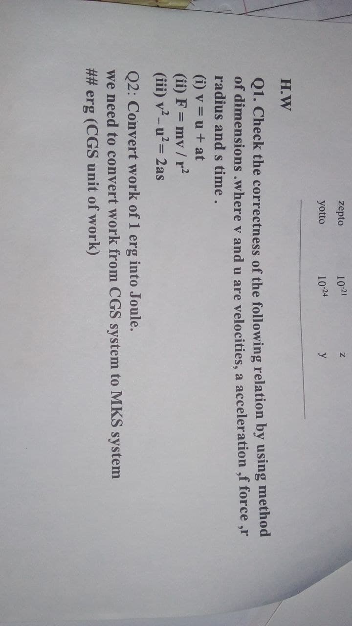 zepto
10-21
yotto
10-24
y
H.W
Q1. Check the correctness of the following relation by using method
of dimensions .where v and u are velocities, a acceleration ,f force ,r
radius and s time.
(i) v = u + at
(ii) F = mv / r
(iii) v²-u²= 2as
Q2: Convert work of 1 erg into Joule.
we need to convert work from CGS system to MKS system
## erg (CGS unit of work)
