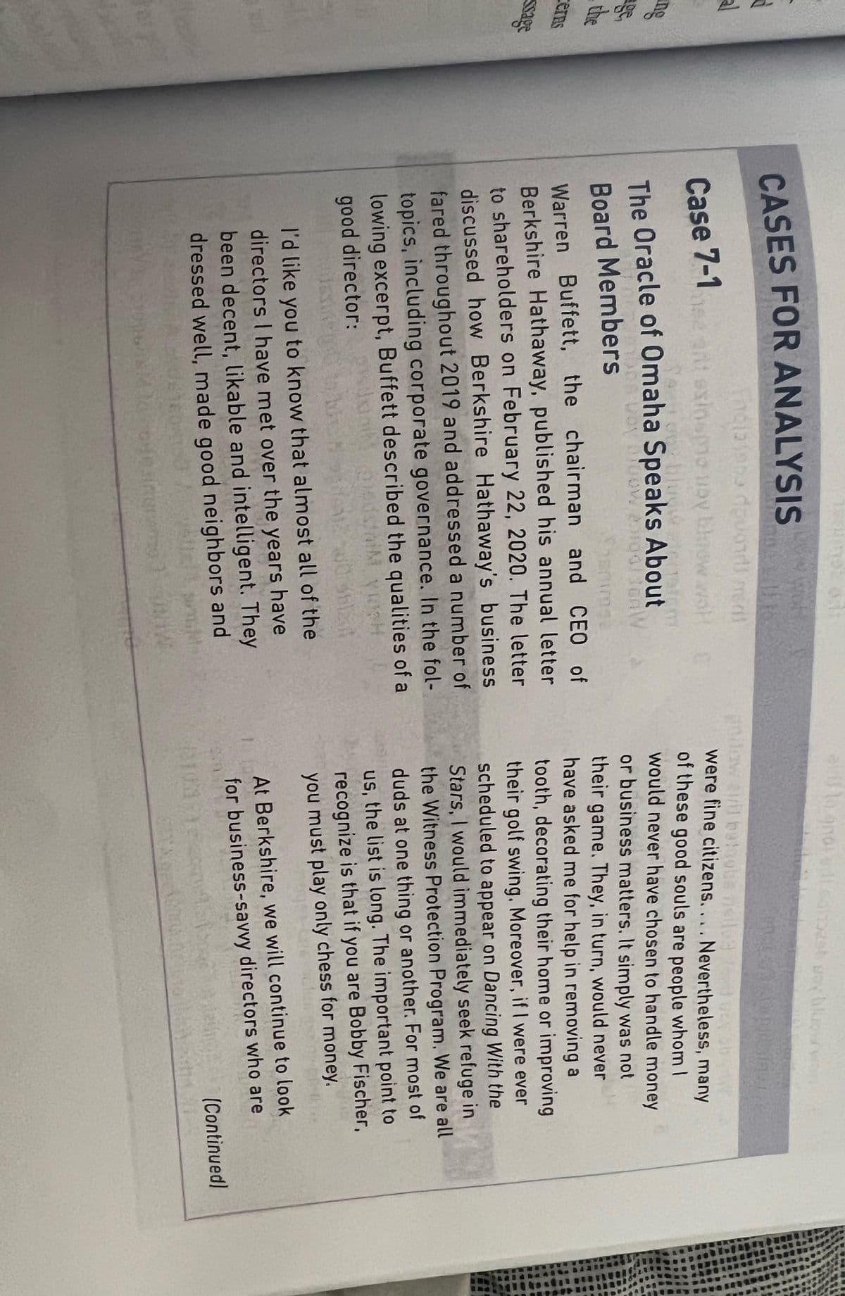 al
ing
the
cerns
ssage
CASES FOR ANALYSIS
wor
Case 7-1
incisione dovolment
ant esinspo by blow wat
(1910
The Oracle of Omaha Speaks About
Board Members
YOY 100W 200odonW
Warren Buffett, the chairman and CEO of
Berkshire Hathaway, published his annual letter
to shareholders on February 22, 2020. The letter
discussed how Berkshire Hathaway's business
fared throughout 2019 and addressed a number of
topics, including corporate governance. In the fol-
lowing excerpt, Buffett described the qualities of a
meddai yosh
good director: pisan
I'd like you to know that almost all of the
directors I have met over the years have
been decent, likable and intelligent. They
dressed well, made good neighbors and
Bur
76
airil to anot udi sahesh oy oy
ndow april baloobs fiet
were fine citizens.... Nevertheless, many
of these good souls are people whom I
would never have chosen to handle money
or business matters. It simply was not
their game. They, in turn, would never
have asked me for help in removing a
tooth, decorating their home or improving
their golf swing. Moreover, if I were ever
scheduled to appear on Dancing With the
Stars, I would immediately seek refuge in
the Witness Protection Program. We are all
duds at one thing or another. For most of
us, the list is long. The important point to
recognize is that if you are Bobby Fischer,
you must play only chess for money.
M
asinor
At Berkshire, we will continue to look
for business-savvy directors who are
6103718
GAYASP
(Continued)