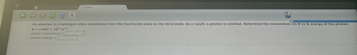 Exam
An electron in a hydrogen atom transitions from the fourteenth state to the third state. As a result, a photon is emitted. Determine the momentum (in N-s) & energy of the photon.
R= 1.097 x 107 m
photon momentum =
photon energy=
