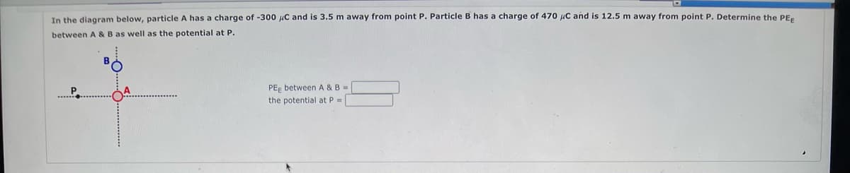 In the diagram below, particle A has a charge of -300 μC and is 3.5 m away from point P. Particle B has a charge of 470 μC and is 12.5 m away from point P. Determine the PEE
between A & B as well as the potential at P.
PEE between A & B =
the potential at P =