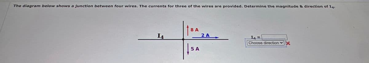 The diagram below shows a junction between four wires. The currents for three of the wires are provided. Determine the magnitude & direction of I4.
8 A
2 A
I4
Choose direction v
5 A
