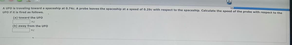 A UFO is traveling toward a spaceship at 0.74c. A probe leaves the spaceship at a speed of 0.29c with respect to the spaceship. Calculate the speed of the probe with respect to the
UFO if it is fired as follows.
(a) toward the UFO
(b) away from the UFO
